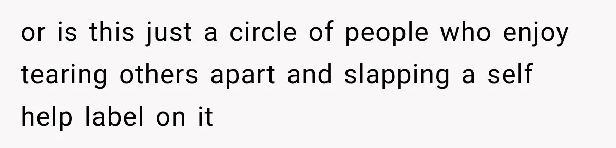 or is this just a circle of people who enjoy tearing others apart and slapping a self help label on it