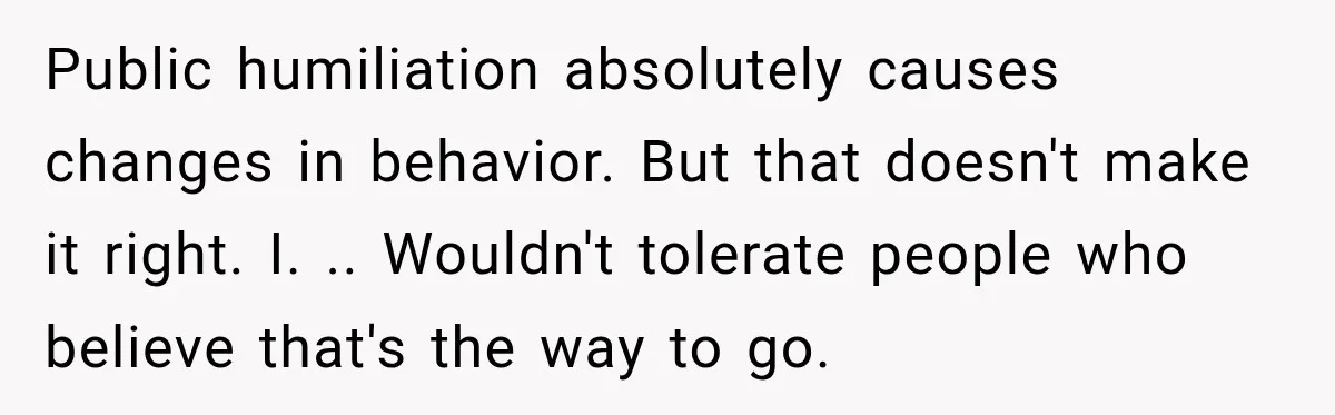 Public humiliation absolutely causes changes in behavior. But that doesn't make it right. I. .. Wouldn't tolerate people who believe that's the way to go.