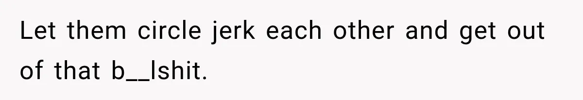 Let them circle jerk each other and get out of that b__lshit.