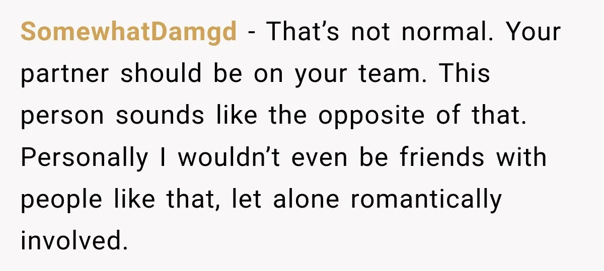 SomewhatDamgd − That’s not normal. Your partner should be on your team. This person sounds like the opposite of that. Personally I wouldn’t even be friends with people like that,...
