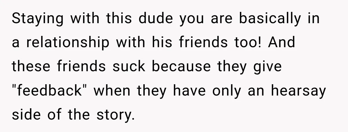 Staying with this dude you are basically in a relationship with his friends too! And these friends suck because they give "feedback" when they have only an hearsay side of...