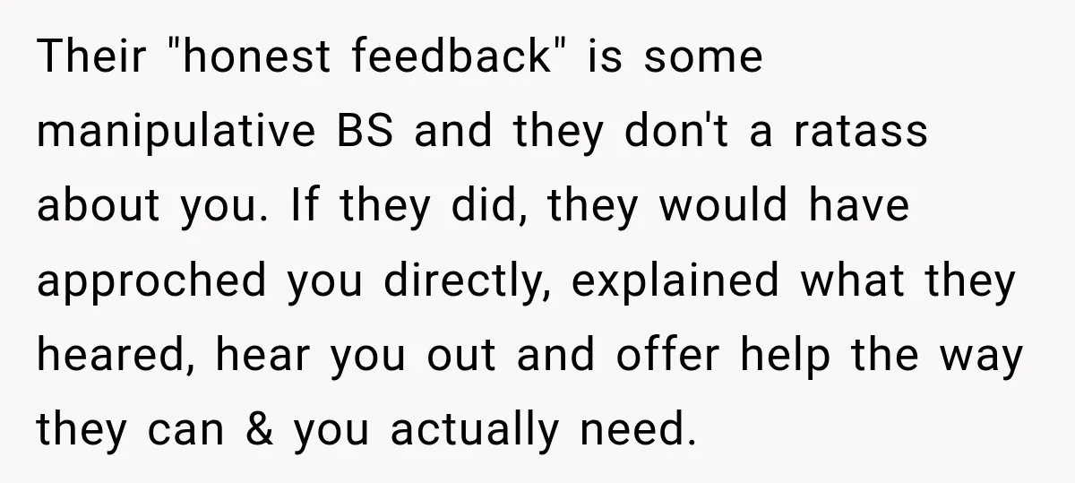 Their "honest feedback" is some manipulative BS and they don't a ratass about you. If they did, they would have approched you directly, explained what they heared, hear you out...