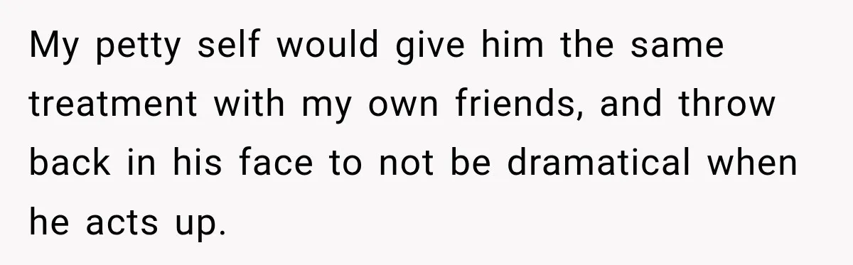 My petty self would give him the same treatment with my own friends, and throw back in his face to not be dramatical when he acts up.