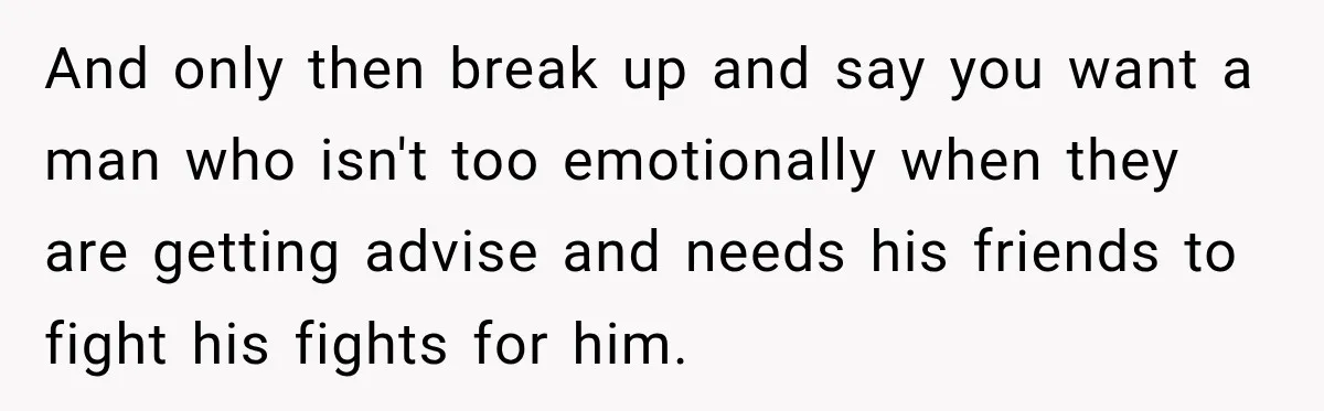 And only then break up and say you want a man who isn't too emotionally when they are getting advise and needs his friends to fight his fights for him.