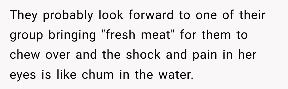 They probably look forward to one of their group bringing "fresh meat" for them to chew over and the shock and pain in her eyes is like chum in the...