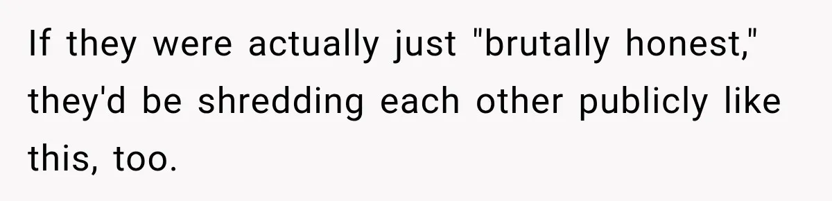 If they were actually just "brutally honest," they'd be shredding each other publicly like this, too.