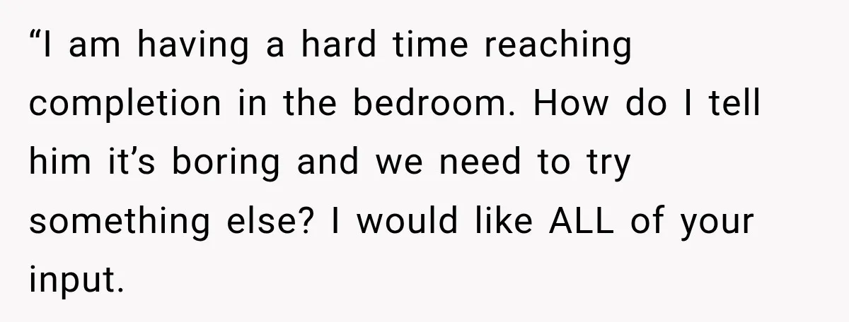 “I am having a hard time reaching completion in the bedroom. How do I tell him it’s boring and we need to try something else? I would like ALL of...