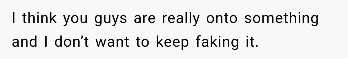 I think you guys are really onto something and I don’t want to keep faking it.