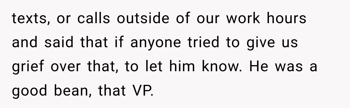 texts, or calls outside of our work hours and said that if anyone tried to give us grief over that, to let him know. He was a good bean, that...