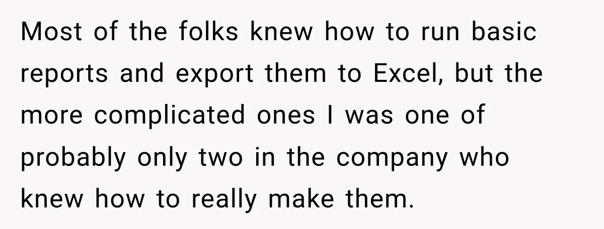 Most of the folks knew how to run basic reports and export them to Excel, but the more complicated ones I was one of probably only two in the company...