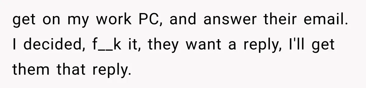 get on my work PC, and answer their email. I decided, f__k it, they want a reply, I'll get them that reply.