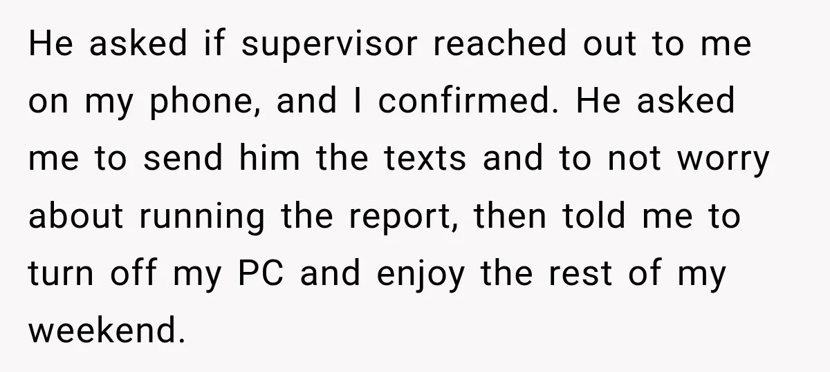 He asked if supervisor reached out to me on my phone, and I confirmed. He asked me to send him the texts and to not worry about running the report,...