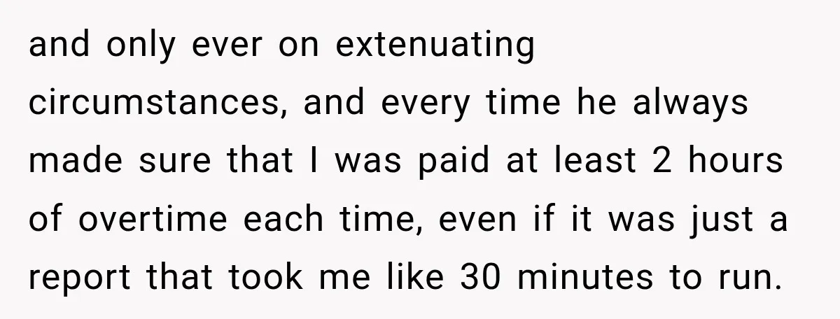and only ever on extenuating circumstances, and every time he always made sure that I was paid at least 2 hours of overtime each time, even if it was just...