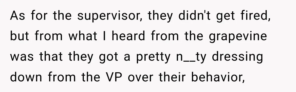 As for the supervisor, they didn't get fired, but from what I heard from the grapevine was that they got a pretty n__ty dressing down from the VP over their...