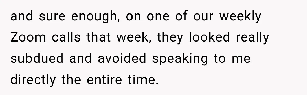 and sure enough, on one of our weekly Zoom calls that week, they looked really subdued and avoided speaking to me directly the entire time.