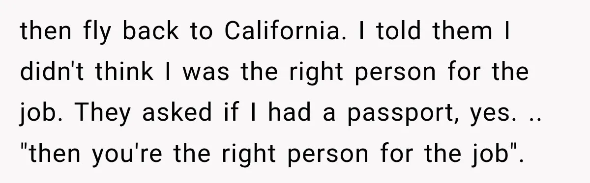 then fly back to California. I told them I didn't think I was the right person for the job. They asked if I had a passport, yes. .. "then you're...