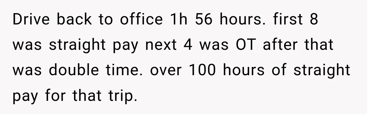 Drive back to office 1h 56 hours. first 8 was straight pay next 4 was OT after that was double time. over 100 hours of straight pay for that trip.