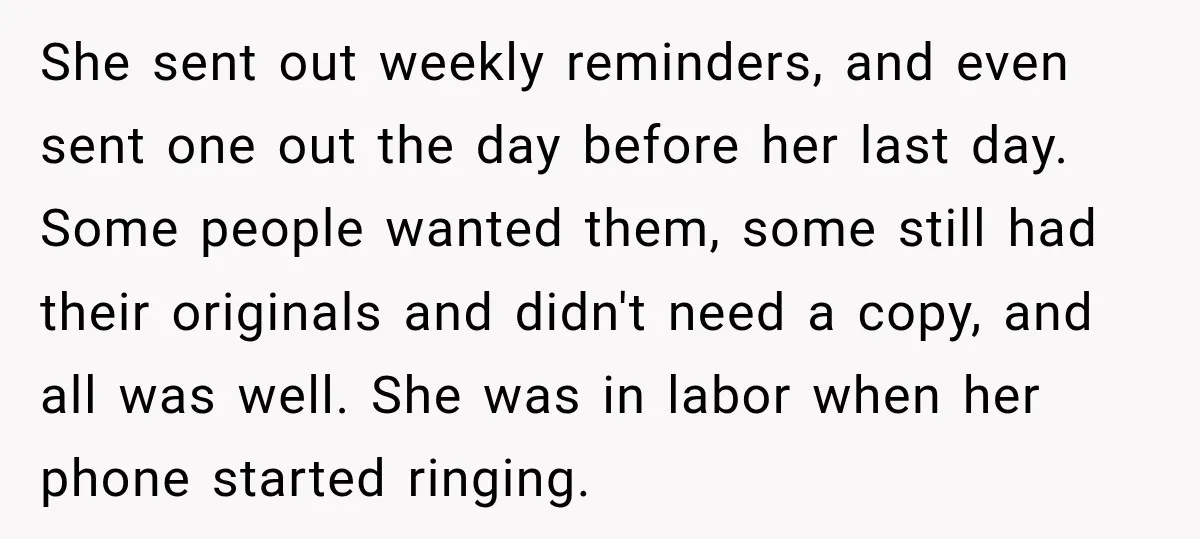 She sent out weekly reminders, and even sent one out the day before her last day. Some people wanted them, some still had their originals and didn't need a copy,...