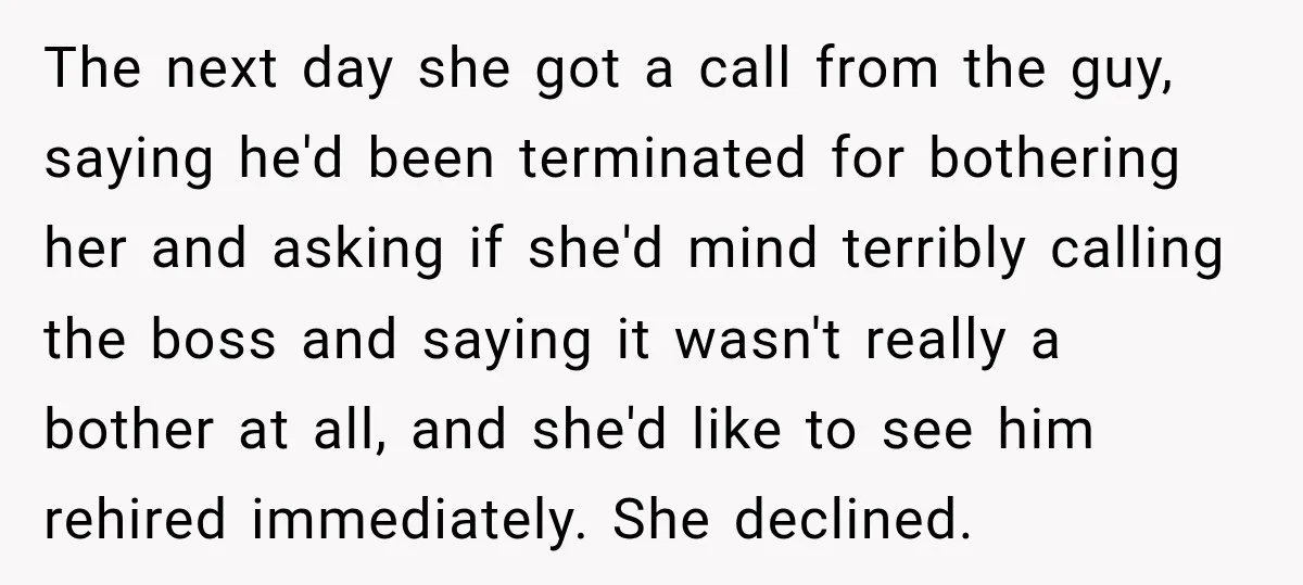 The next day she got a call from the guy, saying he'd been terminated for bothering her and asking if she'd mind terribly calling the boss and saying it wasn't...