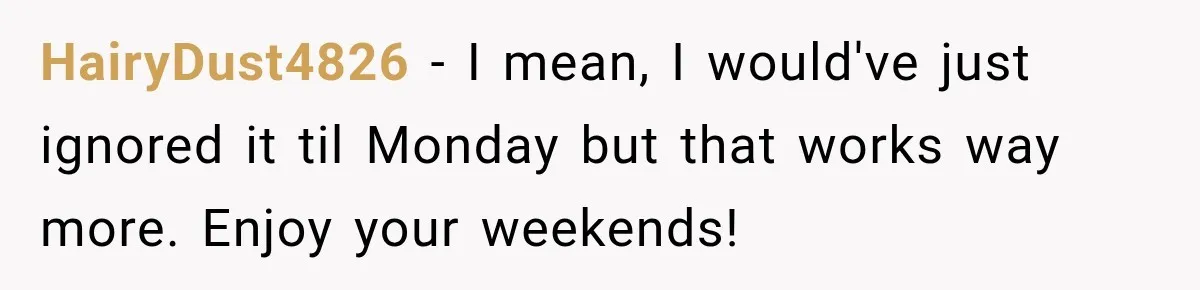 HairyDust4826 − I mean, I would've just ignored it til Monday but that works way more. Enjoy your weekends!