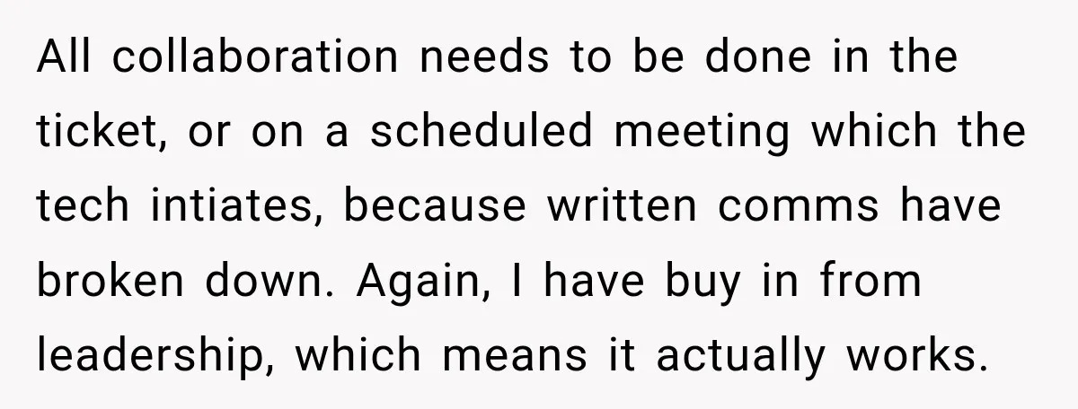 All collaboration needs to be done in the ticket, or on a scheduled meeting which the tech intiates, because written comms have broken down. Again, I have buy in from...