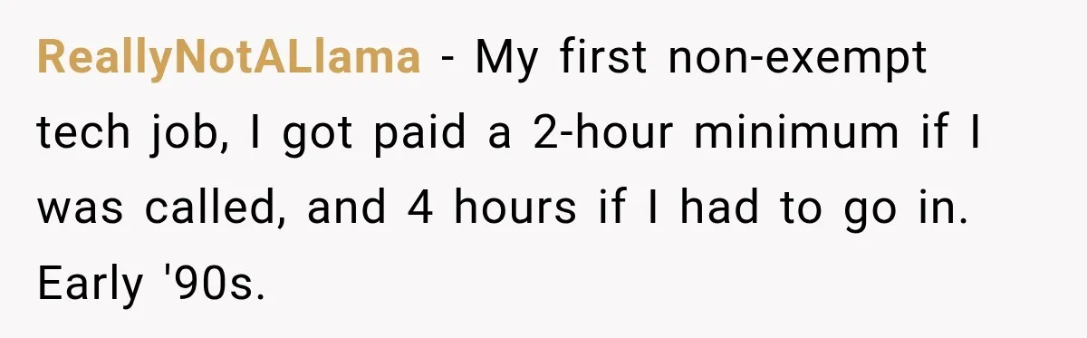 ReallyNotALlama − My first non-exempt tech job, I got paid a 2-hour minimum if I was called, and 4 hours if I had to go in. Early '90s.