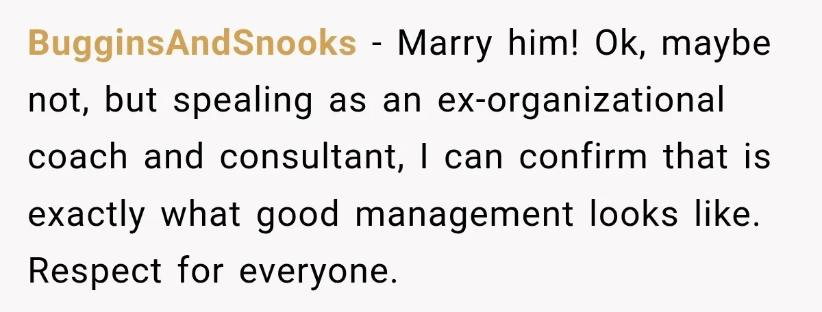 BugginsAndSnooks − Marry him! Ok, maybe not, but spealing as an ex-organizational coach and consultant, I can confirm that is exactly what good management looks like. Respect for everyone.