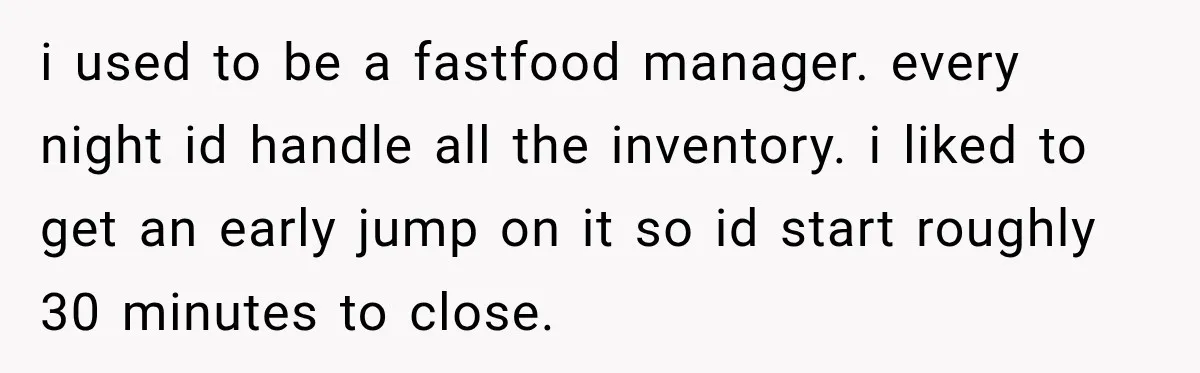 i used to be a fastfood manager. every night id handle all the inventory. i liked to get an early jump on it so id start roughly 30 minutes to...