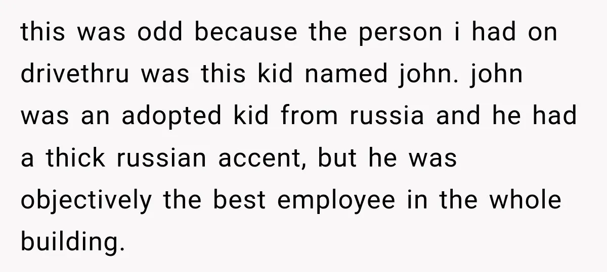 this was odd because the person i had on drivethru was this kid named john. john was an adopted kid from russia and he had a thick russian accent, but...