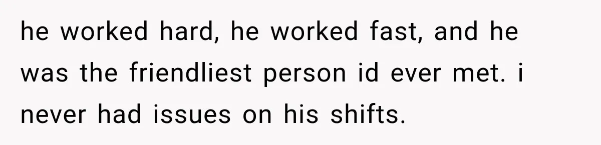 he worked hard, he worked fast, and he was the friendliest person id ever met. i never had issues on his shifts.