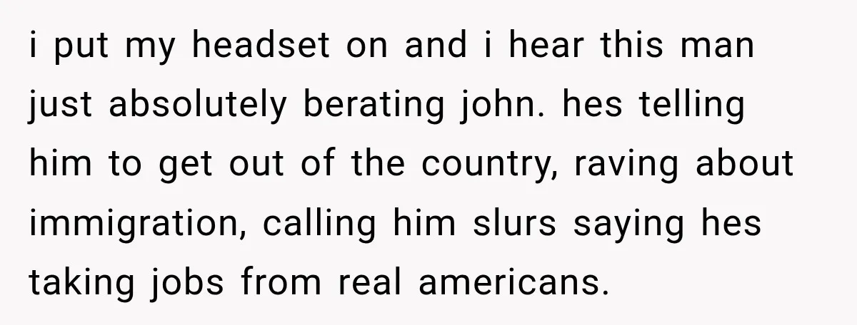 i put my headset on and i hear this man just absolutely berating john. hes telling him to get out of the country, raving about immigration, calling him slurs saying...