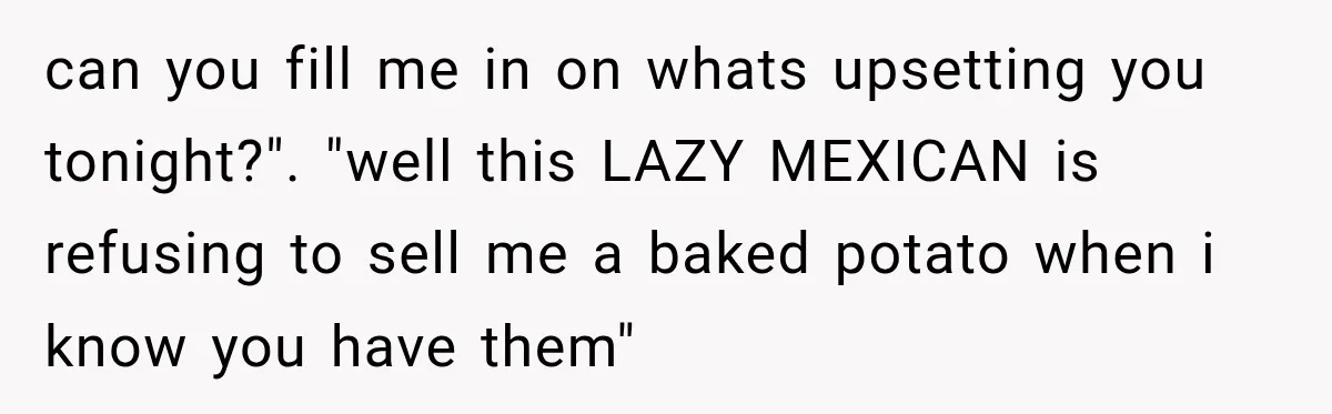 can you fill me in on whats upsetting you tonight?". "well this LAZY MEXICAN is refusing to sell me a baked potato when i know you have them"