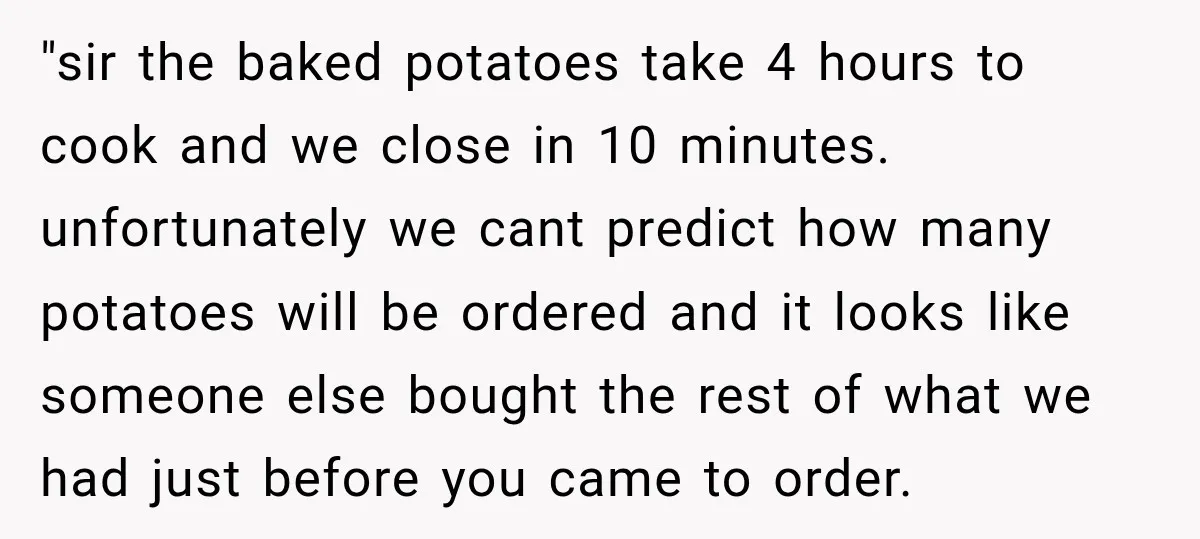 "sir the baked potatoes take 4 hours to cook and we close in 10 minutes. unfortunately we cant predict how many potatoes will be ordered and it looks like someone...