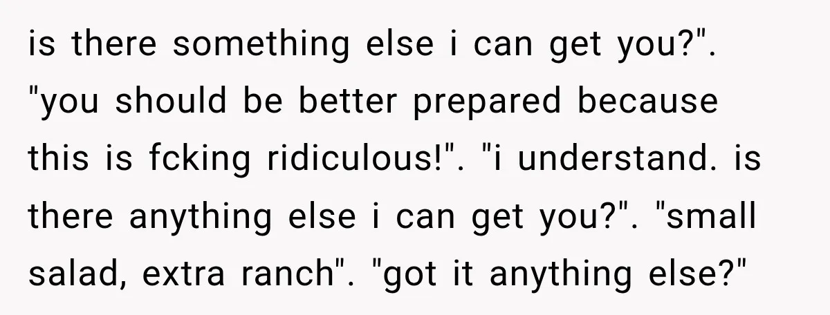 is there something else i can get you?". "you should be better prepared because this is fcking ridiculous!". "i understand. is there anything else i can get you?". "small salad,...