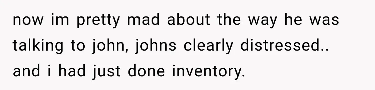 now im pretty mad about the way he was talking to john, johns clearly distressed.. and i had just done inventory.