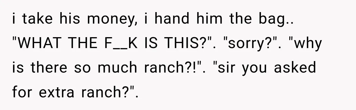 i take his money, i hand him the bag.. "WHAT THE F__K IS THIS?". "sorry?". "why is there so much ranch?!". "sir you asked for extra ranch?".