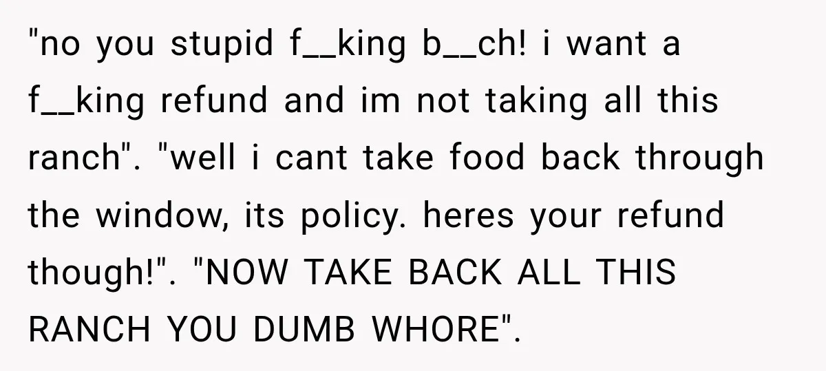 "no you stupid f__king b__ch! i want a f__king refund and im not taking all this ranch". "well i cant take food back through the window, its policy. heres your...