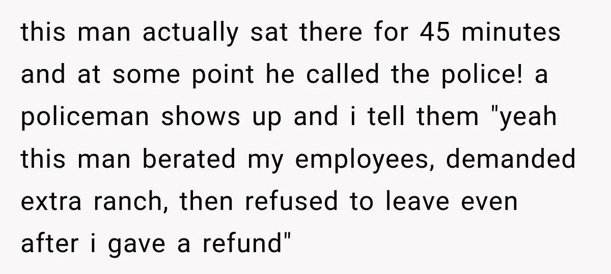 this man actually sat there for 45 minutes and at some point he called the police! a policeman shows up and i tell them "yeah this man berated my employees,...