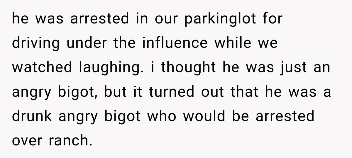 he was arrested in our parkinglot for driving under the influence while we watched laughing. i thought he was just an angry bigot, but it turned out that he was...