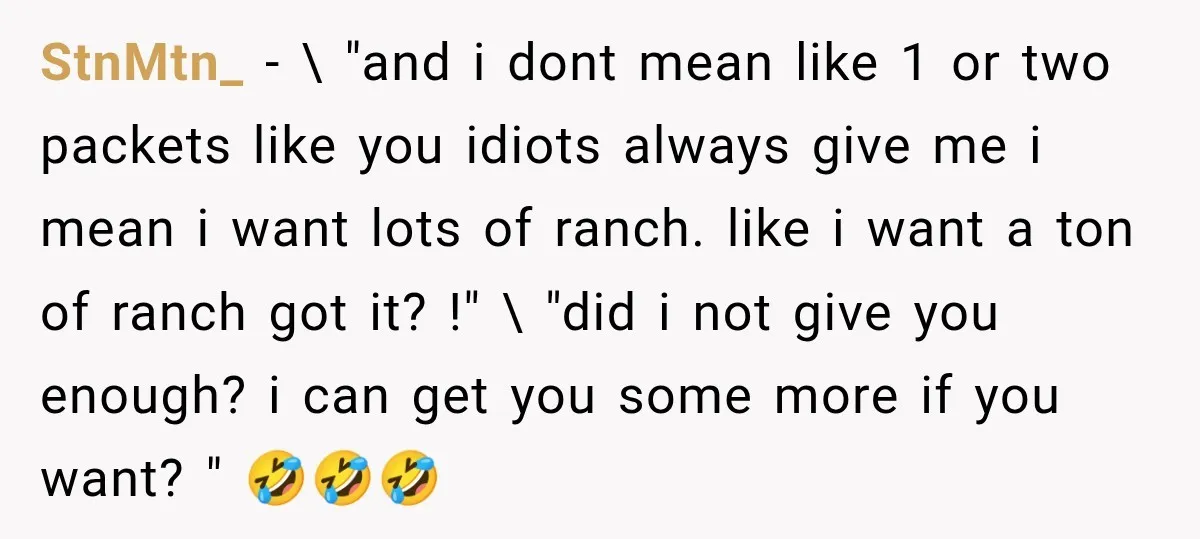 StnMtn_ − \ "and i dont mean like 1 or two packets like you idiots always give me i mean i want lots of ranch. like i want a ton...
