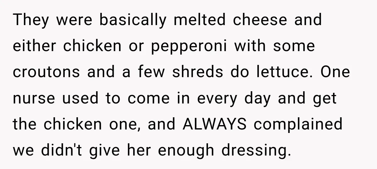 They were basically melted cheese and either chicken or pepperoni with some croutons and a few shreds do lettuce. One nurse used to come in every day and get the...