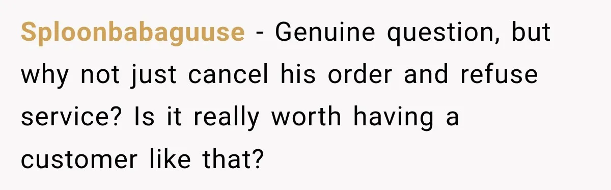 Sploonbabaguuse − Genuine question, but why not just cancel his order and refuse service? Is it really worth having a customer like that?