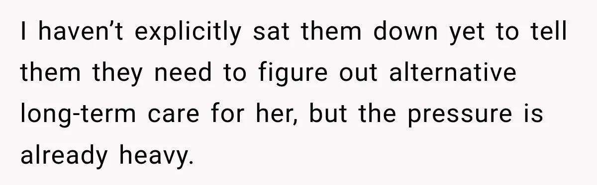 I haven’t explicitly sat them down yet to tell them they need to figure out alternative long-term care for her, but the pressure is already heavy.