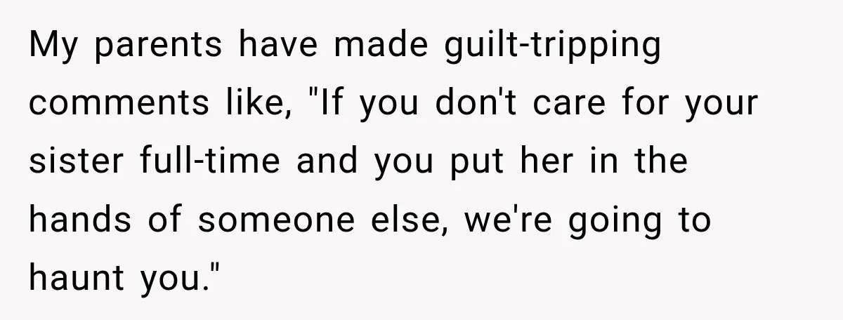 My parents have made guilt-tripping comments like, "If you don't care for your sister full-time and you put her in the hands of someone else, we're going to haunt you."