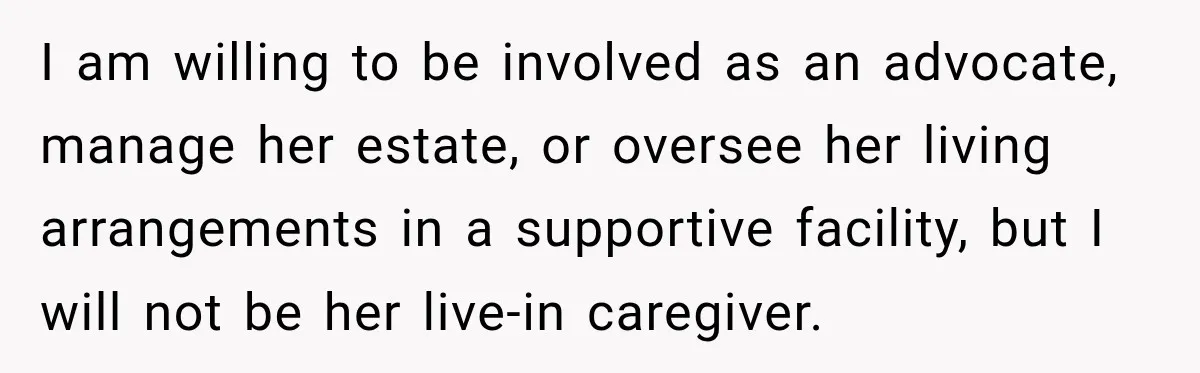 ​I am willing to be involved as an advocate, manage her estate, or oversee her living arrangements in a supportive facility, but I will not be her live-in caregiver.
