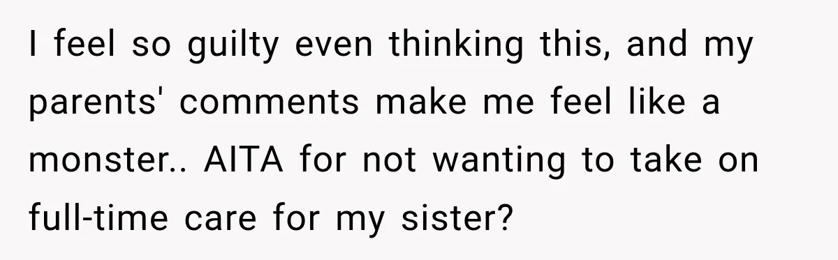 I feel so guilty even thinking this, and my parents' comments make me feel like a monster.. ​AITA for not wanting to take on full-time care for my sister?