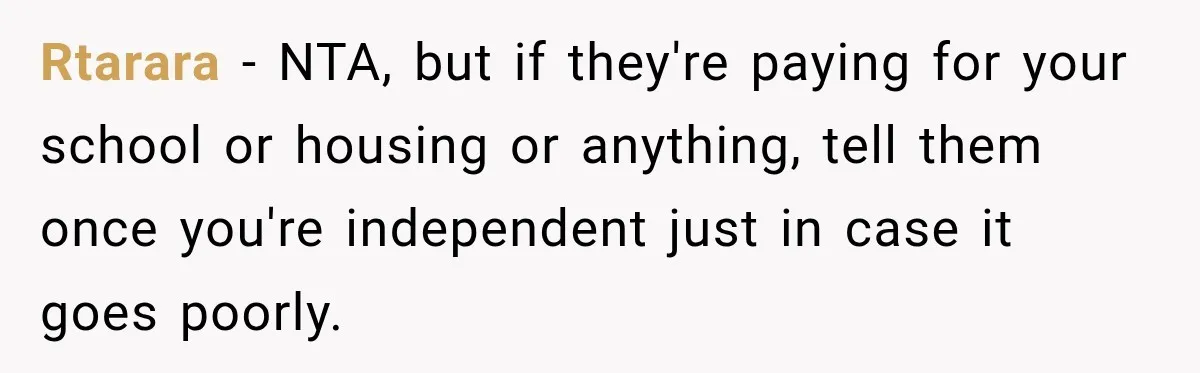 Rtarara − NTA, but if they're paying for your school or housing or anything, tell them once you're independent just in case it goes poorly.