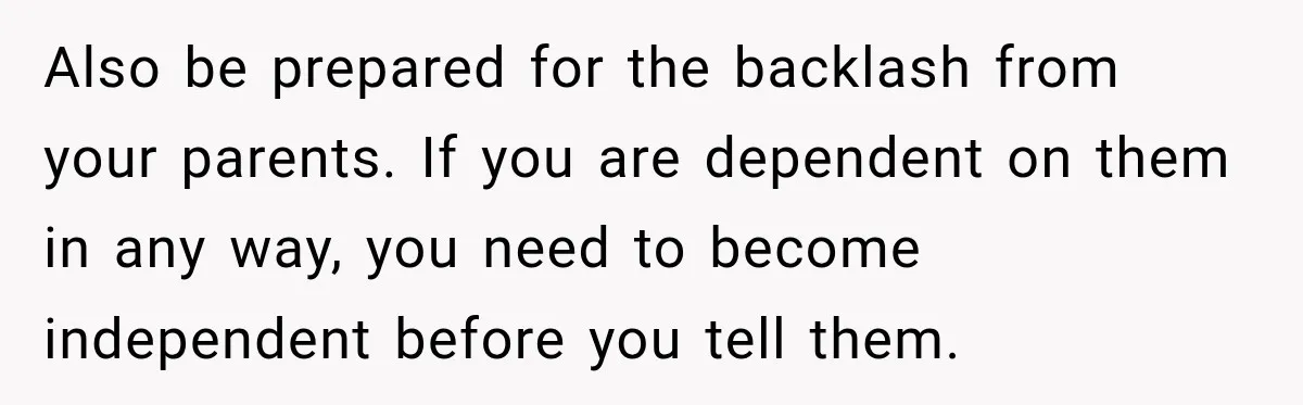 Also be prepared for the backlash from your parents. If you are dependent on them in any way, you need to become independent before you tell them.