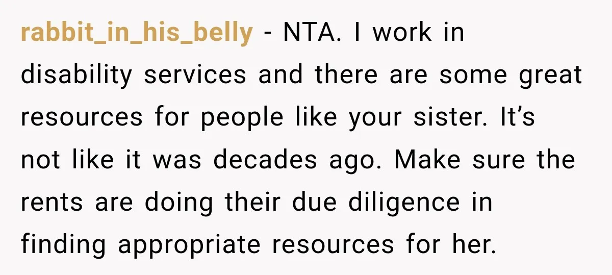 rabbit_in_his_belly − NTA. I work in disability services and there are some great resources for people like your sister. It’s not like it was decades ago. Make sure the rents...