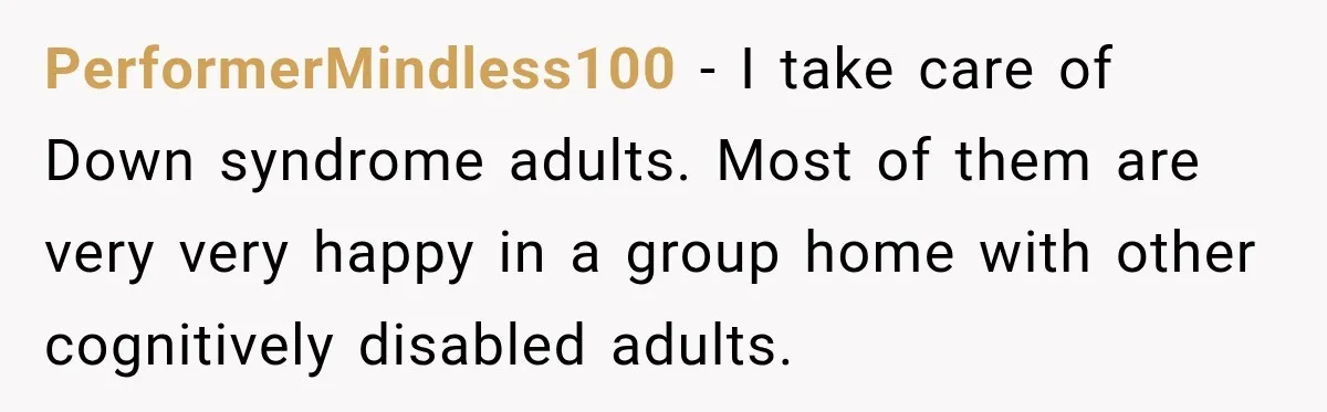 PerformerMindless100 − I take care of Down syndrome adults. Most of them are very very happy in a group home with other cognitively disabled adults.